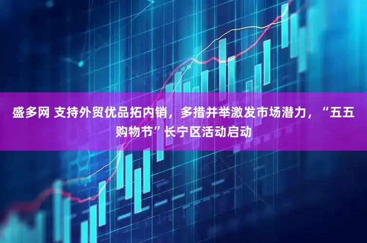 盛多网 支持外贸优品拓内销，多措并举激发市场潜力，“五五购物节”长宁区活动启动