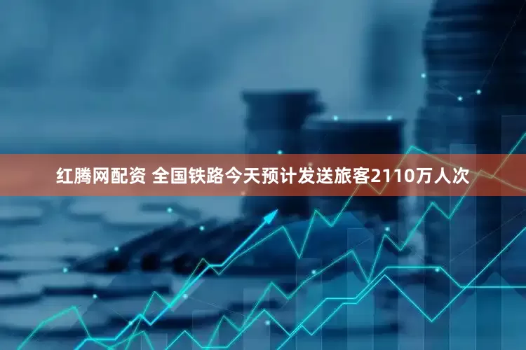 红腾网配资 全国铁路今天预计发送旅客2110万人次