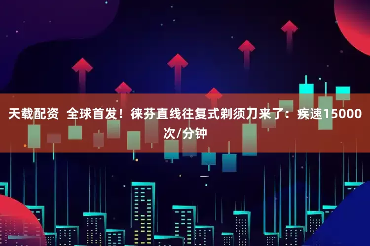 天载配资  全球首发！徕芬直线往复式剃须刀来了：疾速15000次/分钟