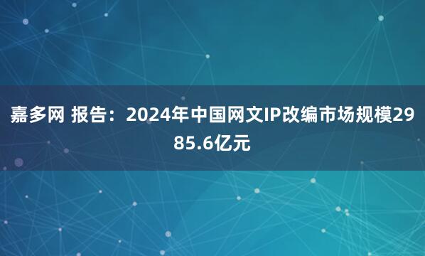 嘉多网 报告：2024年中国网文IP改编市场规模2985.6亿元