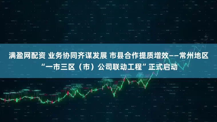满盈网配资 业务协同齐谋发展 市县合作提质增效——常州地区“一市三区（市）公司联动工程”正式启动