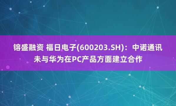 镕盛融资 福日电子(600203.SH)：中诺通讯未与华为在PC产品方面建立合作