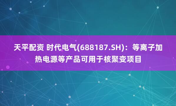 天平配资 时代电气(688187.SH)：等离子加热电源等产品可用于核聚变项目