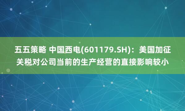 五五策略 中国西电(601179.SH)：美国加征关税对公司当前的生产经营的直接影响较小