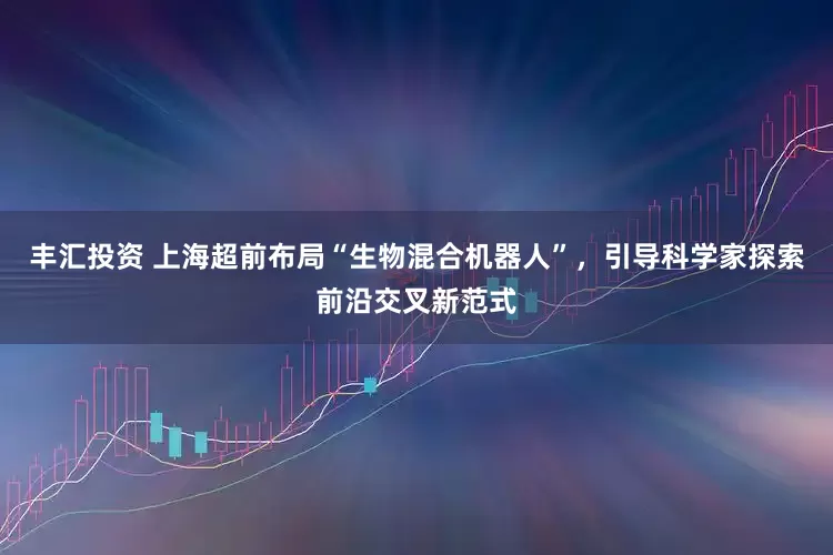 丰汇投资 上海超前布局“生物混合机器人”，引导科学家探索前沿交叉新范式