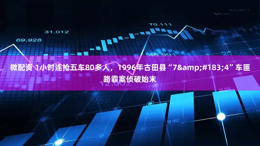 微配资 1小时连抢五车80多人，1996年古田县“7&#183;4”车匪路霸案侦破始末