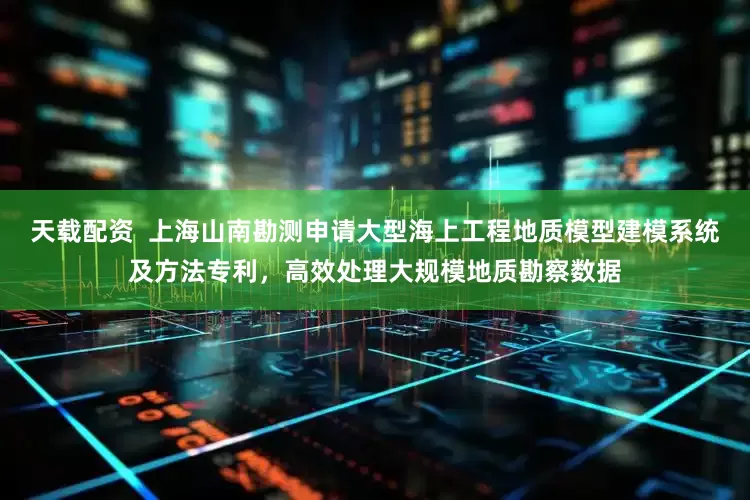 天载配资  上海山南勘测申请大型海上工程地质模型建模系统及方法专利，高效处理大规模地质勘察数据
