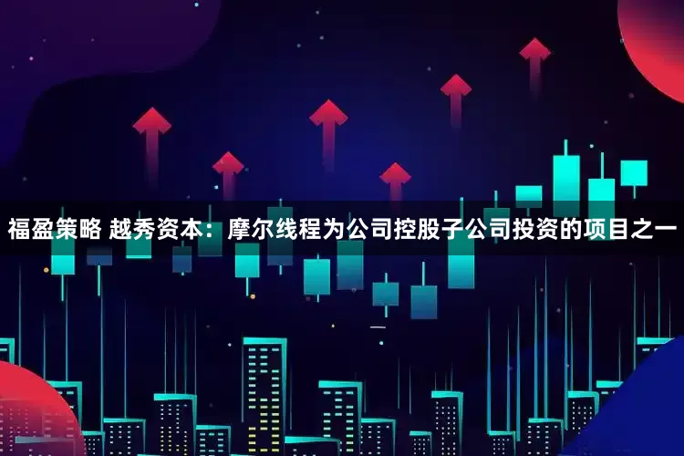福盈策略 越秀资本：摩尔线程为公司控股子公司投资的项目之一