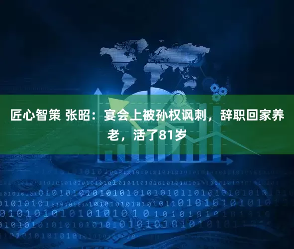 匠心智策 张昭：宴会上被孙权讽刺，辞职回家养老，活了81岁