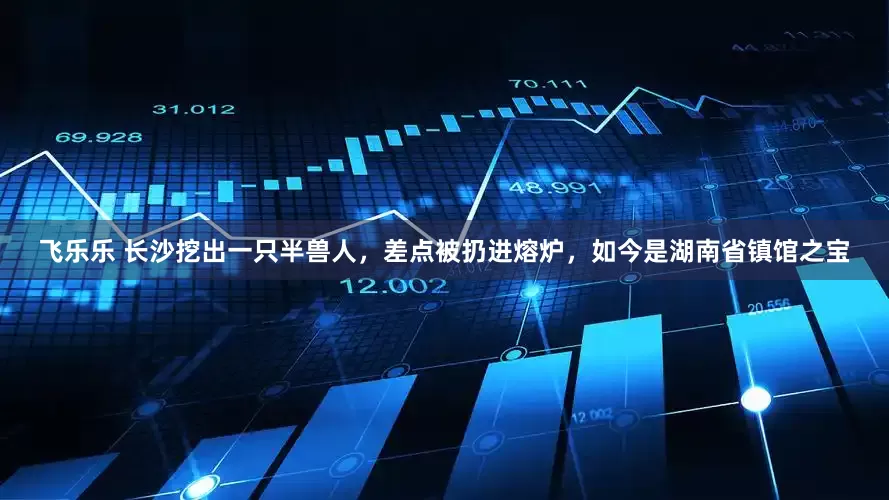 飞乐乐 长沙挖出一只半兽人，差点被扔进熔炉，如今是湖南省镇馆之宝