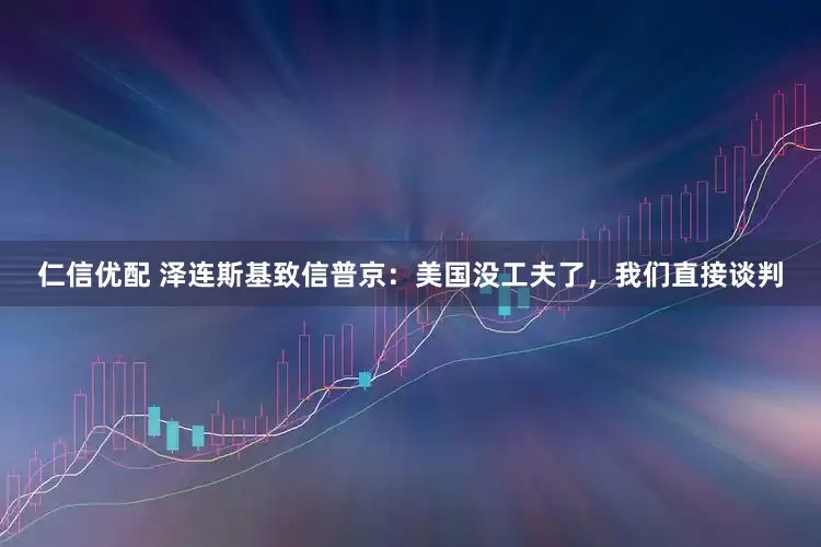 仁信优配 泽连斯基致信普京：美国没工夫了，我们直接谈判