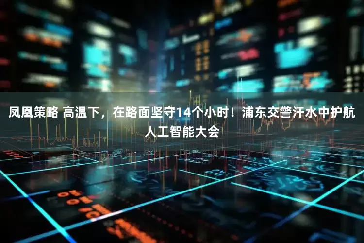 凤凰策略 高温下，在路面坚守14个小时！浦东交警汗水中护航人工智能大会