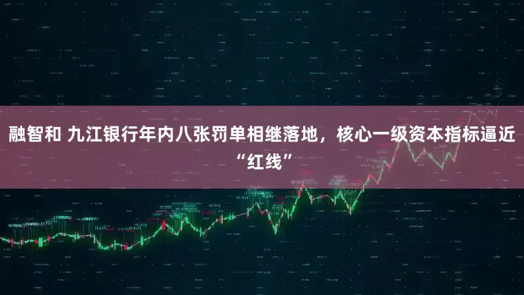 融智和 九江银行年内八张罚单相继落地，核心一级资本指标逼近“红线”
