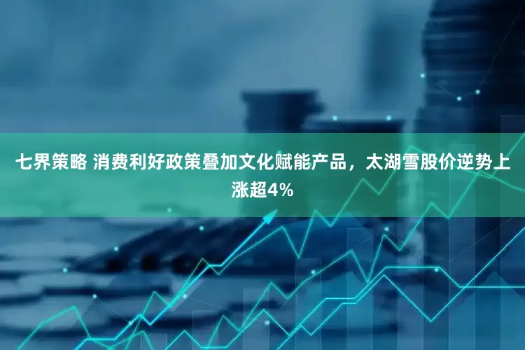七界策略 消费利好政策叠加文化赋能产品，太湖雪股价逆势上涨超4%